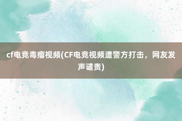 cf电竞毒瘤视频(CF电竞视频遭警方打击，网友发声谴责)