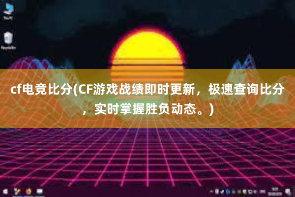 cf电竞比分(CF游戏战绩即时更新，极速查询比分，实时掌握胜负动态。)