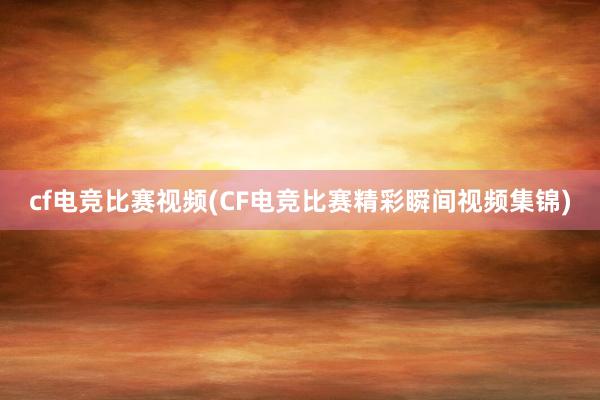 cf电竞比赛视频(CF电竞比赛精彩瞬间视频集锦)