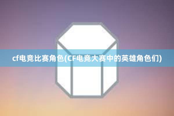 cf电竞比赛角色(CF电竞大赛中的英雄角色们)