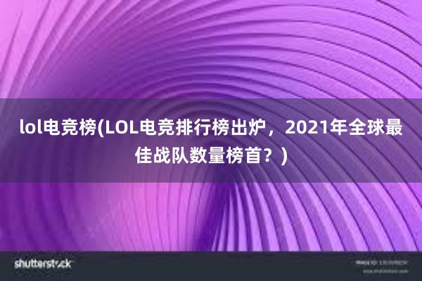 lol电竞榜(LOL电竞排行榜出炉，2021年全球最佳战队数量榜首？)