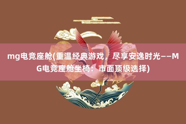 mg电竞座舱(重温经典游戏，尽享安逸时光——MG电竞座舱坐椅：市面顶级选择)