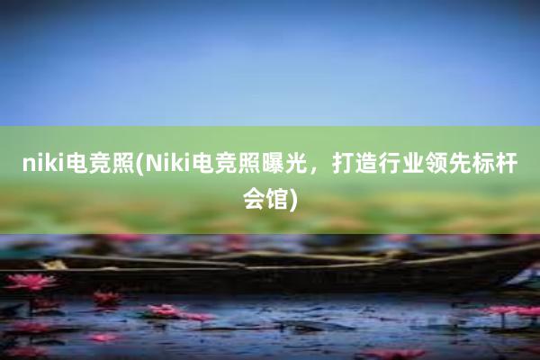 niki电竞照(Niki电竞照曝光，打造行业领先标杆会馆)