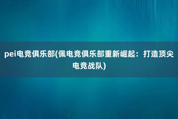 pei电竞俱乐部(佩电竞俱乐部重新崛起：打造顶尖电竞战队)