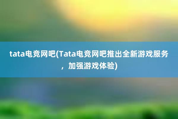 tata电竞网吧(Tata电竞网吧推出全新游戏服务，加强游戏体验)