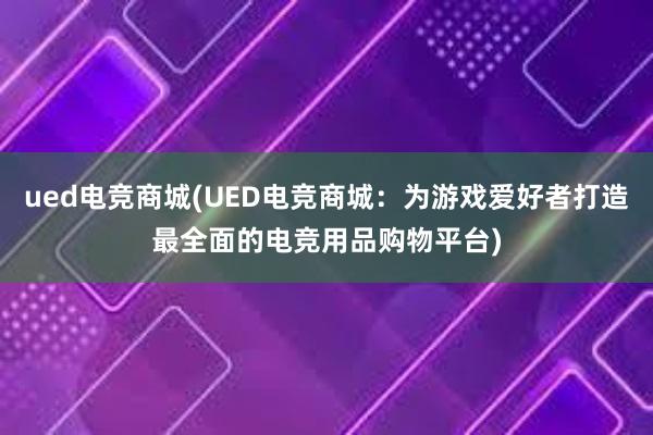 ued电竞商城(UED电竞商城：为游戏爱好者打造最全面的电竞用品购物平台)