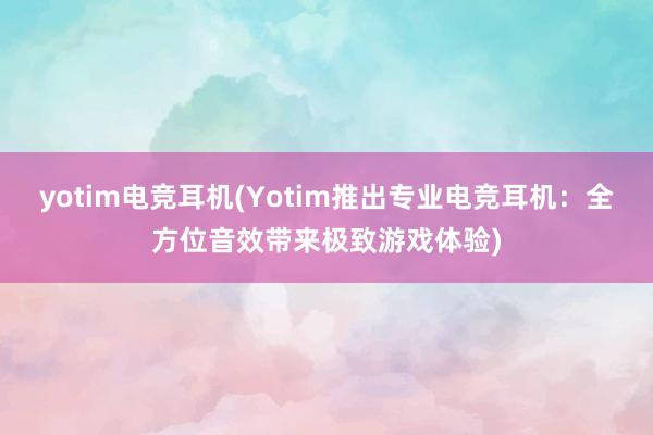 yotim电竞耳机(Yotim推出专业电竞耳机：全方位音效带来极致游戏体验)