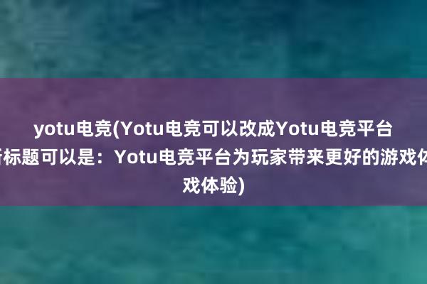 yotu电竞(Yotu电竞可以改成Yotu电竞平台，新标题可以是：Yotu电竞平台为玩家带来更好的游戏体验)