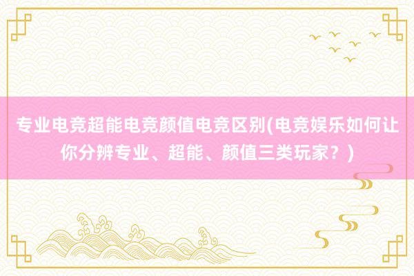 专业电竞超能电竞颜值电竞区别(电竞娱乐如何让你分辨专业、超能、颜值三类玩家？)