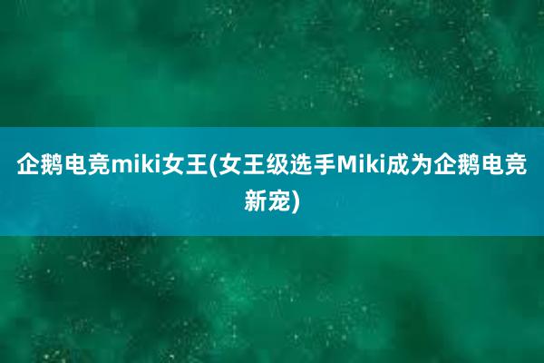 企鹅电竞miki女王(女王级选手Miki成为企鹅电竞新宠)