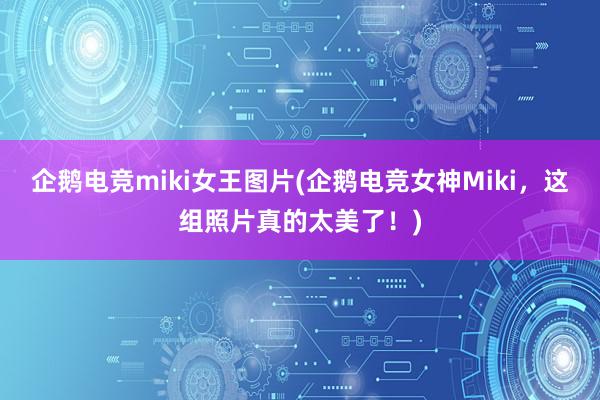 企鹅电竞miki女王图片(企鹅电竞女神Miki，这组照片真的太美了！)