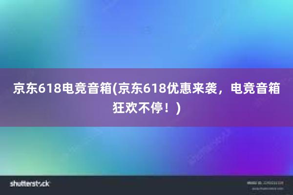 京东618电竞音箱(京东618优惠来袭，电竞音箱狂欢不停！)