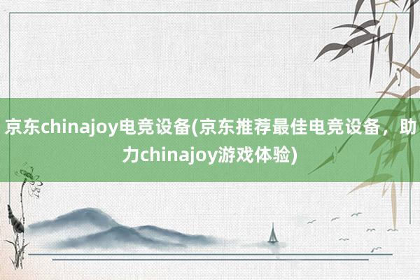 京东chinajoy电竞设备(京东推荐最佳电竞设备，助力chinajoy游戏体验)