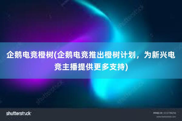 企鹅电竞橙树(企鹅电竞推出橙树计划，为新兴电竞主播提供更多支持)