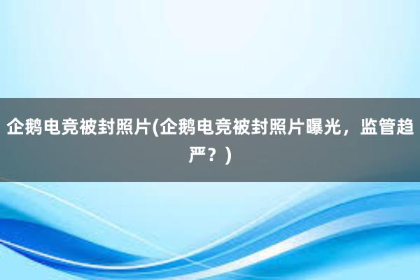 企鹅电竞被封照片(企鹅电竞被封照片曝光，监管趋严？)