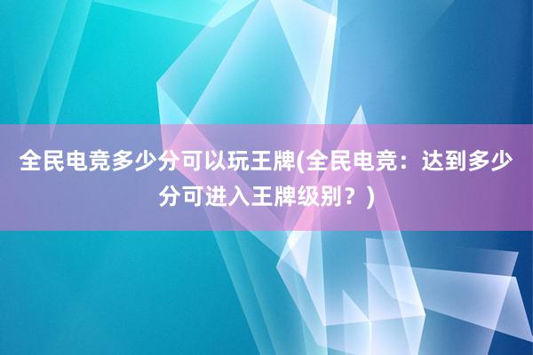 全民电竞多少分可以玩王牌(全民电竞：达到多少分可进入王牌级别？)