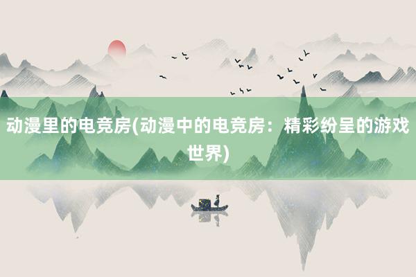 动漫里的电竞房(动漫中的电竞房：精彩纷呈的游戏世界)