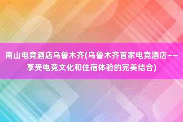 南山电竞酒店乌鲁木齐(乌鲁木齐首家电竞酒店——享受电竞文化和住宿体验的完美结合)