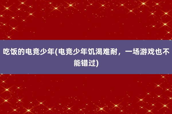 吃饭的电竞少年(电竞少年饥渴难耐，一场游戏也不能错过)