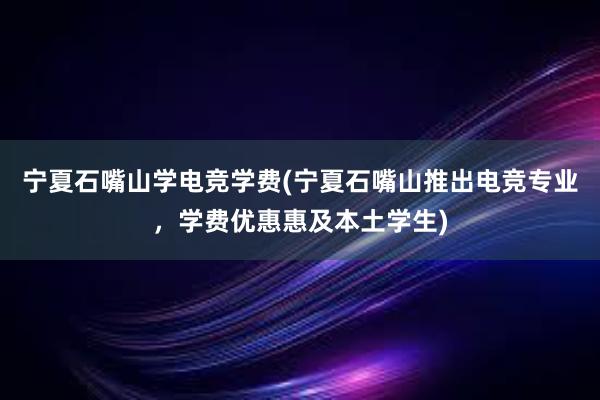 宁夏石嘴山学电竞学费(宁夏石嘴山推出电竞专业，学费优惠惠及本土学生)