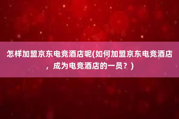 怎样加盟京东电竞酒店呢(如何加盟京东电竞酒店，成为电竞酒店的一员？)