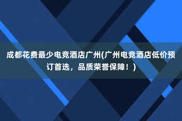 成都花费最少电竞酒店广州(广州电竞酒店低价预订首选，品质荣誉保障！)