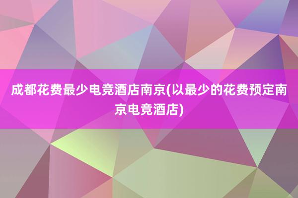 成都花费最少电竞酒店南京(以最少的花费预定南京电竞酒店)