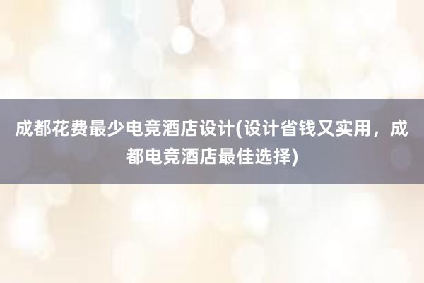 成都花费最少电竞酒店设计(设计省钱又实用，成都电竞酒店最佳选择)