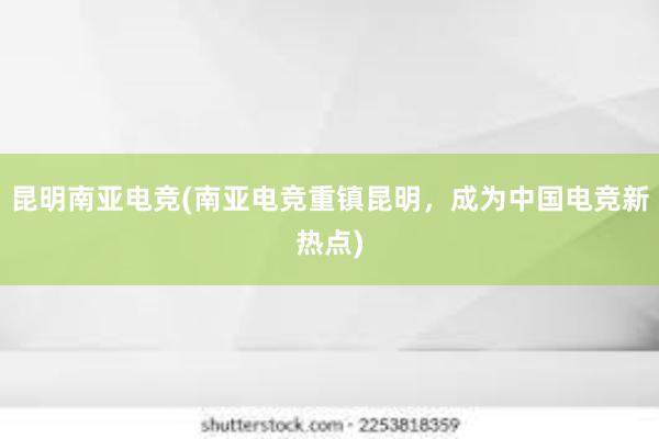 昆明南亚电竞(南亚电竞重镇昆明，成为中国电竞新热点)