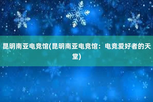 昆明南亚电竞馆(昆明南亚电竞馆：电竞爱好者的天堂)