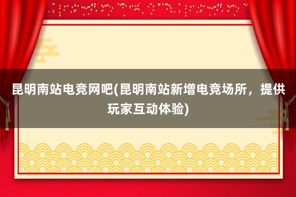 昆明南站电竞网吧(昆明南站新增电竞场所，提供玩家互动体验)