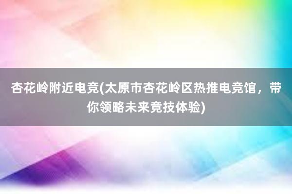 杏花岭附近电竞(太原市杏花岭区热推电竞馆，带你领略未来竞技体验)