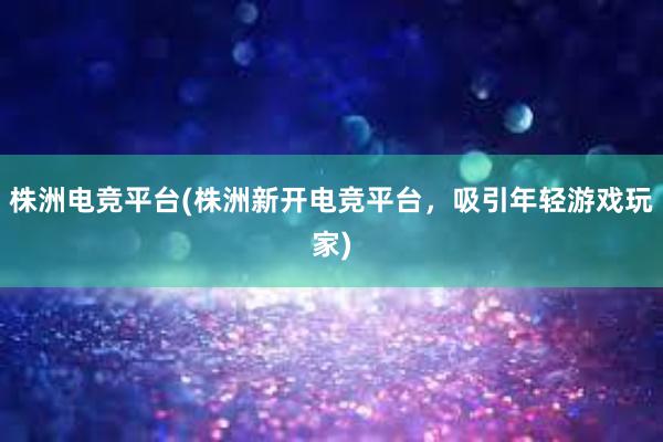 株洲电竞平台(株洲新开电竞平台，吸引年轻游戏玩家)