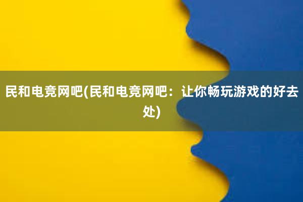 民和电竞网吧(民和电竞网吧：让你畅玩游戏的好去处)