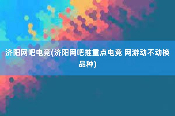 济阳网吧电竞(济阳网吧推重点电竞 网游动不动换品种)