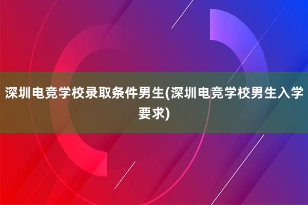 深圳电竞学校录取条件男生(深圳电竞学校男生入学要求)