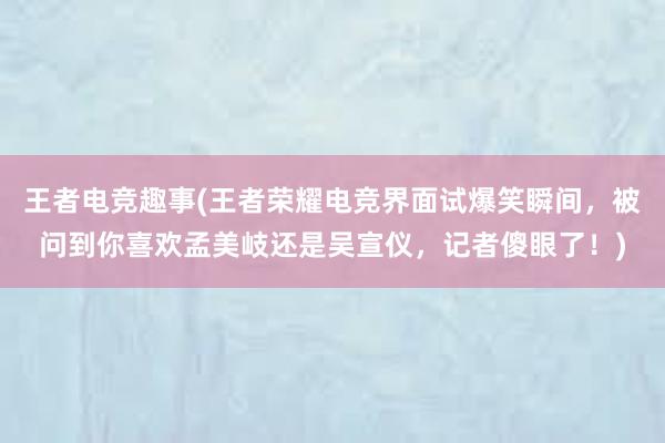 王者电竞趣事(王者荣耀电竞界面试爆笑瞬间，被问到你喜欢孟美岐还是吴宣仪，记者傻眼了！)