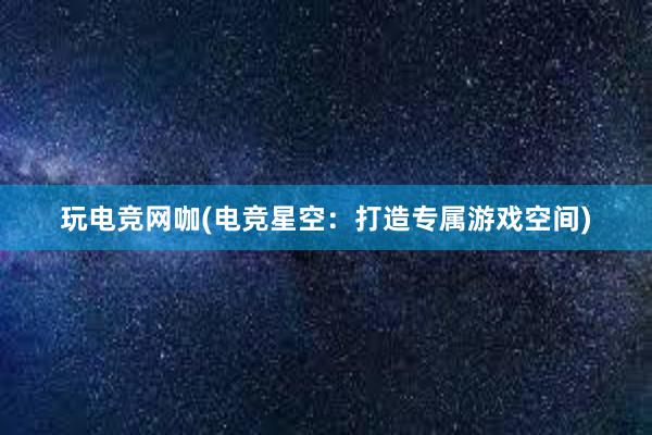 玩电竞网咖(电竞星空：打造专属游戏空间)