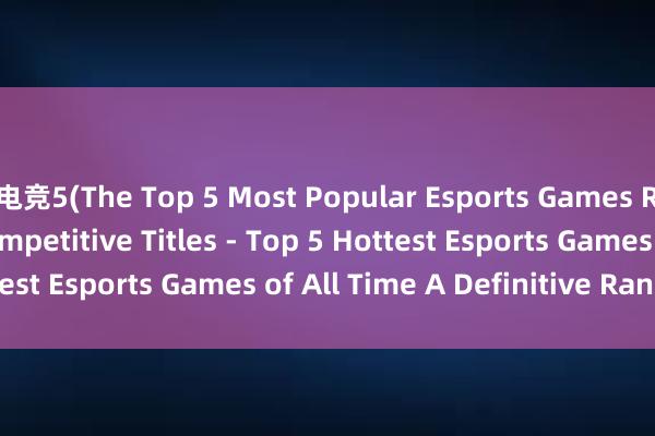 电竞5(The Top 5 Most Popular Esports Games Ranking the Best Competitive Titles - Top 5 Hottest Esports Games of All Time A Definitive Ranking)