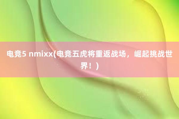 电竞5 nmixx(电竞五虎将重返战场，崛起挑战世界！)