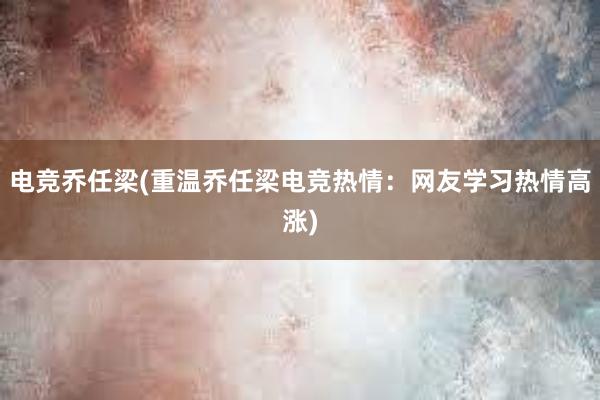 电竞乔任梁(重温乔任梁电竞热情：网友学习热情高涨)