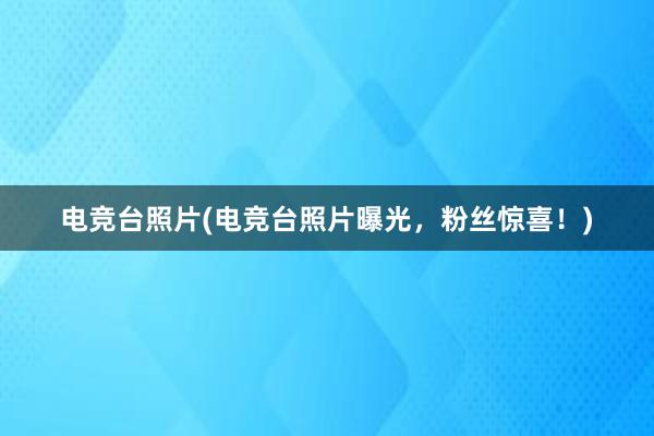 电竞台照片(电竞台照片曝光，粉丝惊喜！)