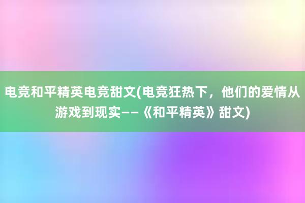 电竞和平精英电竞甜文(电竞狂热下，他们的爱情从游戏到现实——《和平精英》甜文)