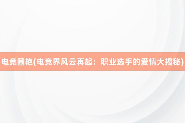 电竞圈艳(电竞界风云再起：职业选手的爱情大揭秘)