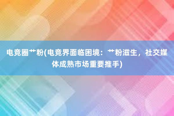 电竞圈艹粉(电竞界面临困境：艹粉滋生，社交媒体成熟市场重要推手)