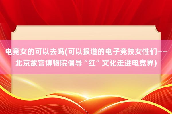 电竞女的可以去吗(可以报道的电子竞技女性们——北京故宫博物院倡导“红”文化走进电竞界)