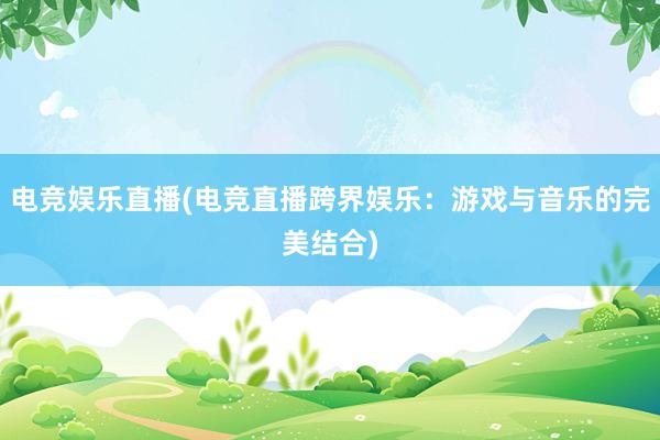 电竞娱乐直播(电竞直播跨界娱乐：游戏与音乐的完美结合)