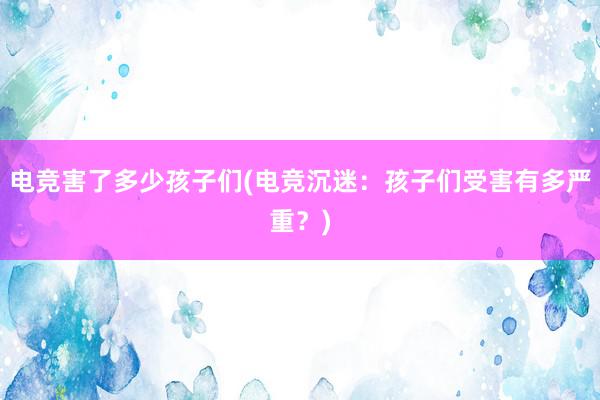 电竞害了多少孩子们(电竞沉迷：孩子们受害有多严重？)