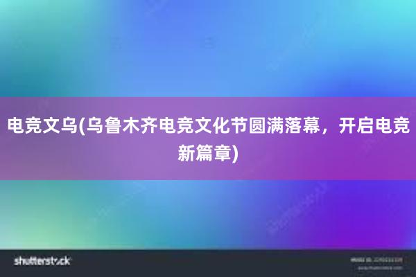 电竞文乌(乌鲁木齐电竞文化节圆满落幕，开启电竞新篇章)