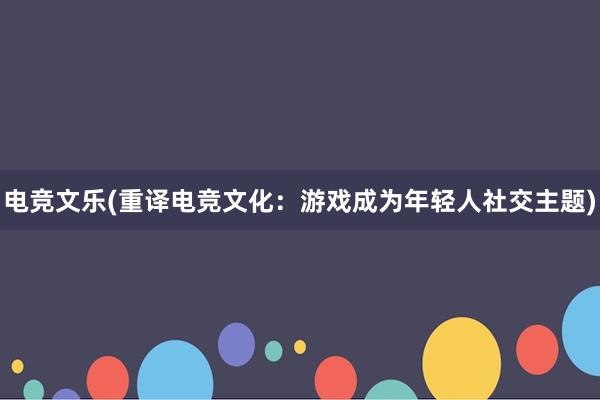 电竞文乐(重译电竞文化：游戏成为年轻人社交主题)